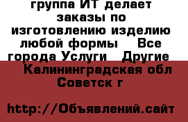 группа ИТ делает заказы по изготовлению изделию любой формы  - Все города Услуги » Другие   . Калининградская обл.,Советск г.